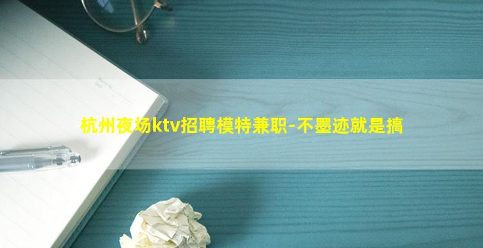 杭州夜场ktv招聘模特兼职-不墨迹就是搞